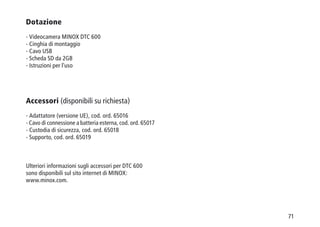 71
Dotazione
- Videocamera MINOX DTC 600
- Cinghia di montaggio
- Cavo USB
- Scheda SD da 2GB
- Istruzioni per l'uso
Accessori (disponibili su richiesta)
- Adattatore (versione UE), cod. ord. 65016
- Cavo di connessione a batteria esterna, cod. ord. 65017
- Custodia di sicurezza, cod. ord. 65018
- Supporto, cod. ord. 65019
Ulteriori informazioni sugli accessori per DTC 600
sono disponibili sul sito internet di MINOX:
www.minox.com.
 