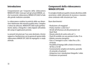 72
Introduzione
Congratulazioni per l'acquisto della videocamera
MINOX DTC 600. Come per tutti gli articoli MINOX, an-
che la presente videocamera MINOX DTC 600 fa fede
alla grande tradizione aziendale.
La videocamera combina la praticità delle sue dimen-
sioni ridottissime alla massima qualità ottica. Semplice
e veloce da utilizzare, MINOX DTC 600 risulta perfetta-
mente adatta a fotografie e video digitali nell'ambito
del campo di applicazioni previsto.
Le presenti istruzioni per l'uso sono destinate a fornire
supporto a familiarizzare con la gamma di opzioni della
videocamera MINOX DTC 600 ed impiegarla in modo
ottimale.
Componenti della videocamera
MINOX DTC 600
Si consiglia di dedicare qualche minuto alla lettura delle
avvertenze e delle indicazioni di sicurezza e manuten-
zione contenute nelle istruzioni per l'uso.
Buon divertimento!
- Risoluzione a 8 megapixel
- Pratico monitor a colori da 2
- 50 LED all'infrarosso ad alte prestazioni con
black flash
- Elevata velocità di scatto sotto ad 1 s
- Flash IR invisibile con una portata di oltre 15 m
- Ridotto consumo energetico
- Fino a 3 immagini in serie / video fino a 30 s
di durata
- Possibilità d'impiego delle schede di memoria
SD fino a 32 GB
- Funzionamento semplice ed intuitivo, pannello
di comando a 6 pulsanti
- Anteprima Live e riproduzione fotografie / video
- Protezione con password
 