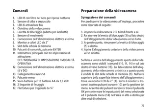 73
Comandi
1.	 LED IR con filtro del nero per riprese notturne
2.	 Sensore di alba e crepuscolo
3.	 LED di attivazione blu
4.	 Obiettivo della videocamera
5.	 Levetta di bloccaggio (adatta per lucchetti)
6.	 Sensore di movimento
7.	 Connessione dell'alimentazione elettrica esterna
8.	 Monitor a colori LCD da 2
9.	 Slot della scheda di memoria
10.	 Pulsanti di comando, pulsante ENTER
11.	Interruttore principale con tre impostazioni di
attivazione:
	OFF / MODALITÀ DI IMPOSTAZIONE / MODALITÀ 	
OPERATIVA
12. 	Connessione dell'alimentazione elettrica esterna
(6 V DC)
13.	 Collegamento cavo USB
14.	 Pulsante menu
15.	 Vano batterie per 10 batterie AA da 1,5 Volt
16.	 2 linguette di fissaggio
17.	 Filettatura per treppiede da ¼
Preparazione della videocamera
Spiegazione dei comandi
Per predisporre la videocamera all'impiego, procedere
come riportato di seguito:
1. Disporre la videocamera DTC 600 di fronte a sé.
2. Far scorrere la levetta di bloccaggio (5) sul lato destro
dell'alloggiamento della videocamera verso l'alto.
3. A questo punto, rimuovere la levetta di bloccaggio
(5) a destra.
4. Aprire l'alloggiamento anteriore della videocamera
verso sinistra.
Sul lato a sinistra dell'alloggiamento aperto della vide-
ocamera sono visibili i comandi (10, 11, 14) e sul lato
destro il vano batterie (15). Sul lato esterno dell'allog-
giamento della videocamera a sinistra a questo punto
è visibile lo slot delle schede di memoria (9). Nell'area
superiore della superficie interna dell'alloggiamento si
trova un monitor LCD da 2 (8). Sotto il monitor si tro-
vano i quattro pulsanti cursore (10) per la gestione del
menu. Al centro dei pulsanti cursore si trova il pulsante
OK per confermare le impostazioni del menu selezionate
ed il pulsante menu (14) nell'area in alto a destra per
altre voci di selezione.
 