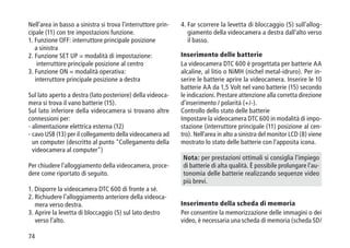 74
Nell'area in basso a sinistra si trova l'interruttore prin-
cipale (11) con tre impostazioni funzione.
1. Funzione OFF: interruttore principale posizione
a sinistra
2. Funzione SET UP = modalità di impostazione:
interruttore principale posizione al centro
3. Funzione ON = modalità operativa:
interruttore principale posizione a destra
Sul lato aperto a destra (lato posteriore) della videoca-
mera si trova il vano batterie (15).
Sul lato inferiore della videocamera si trovano altre
connessioni per:
- alimentazione elettrica esterna (12)
- cavo USB (13) per il collegamento della videocamera ad
un computer (descritto al punto Collegamento della
videocamera al computer)
Per chiudere l'alloggiamento della videocamera, proce-
dere come riportato di seguito.
1. Disporre la videocamera DTC 600 di fronte a sé.
2. Richiudere l'alloggiamento anteriore della videoca-
mera verso destra.
3. Aprire la levetta di bloccaggio (5) sul lato destro
verso l'alto.
4. Far scorrere la levetta di bloccaggio (5) sull'allog-
giamento della videocamera a destra dall'alto verso
il basso.
Inserimento delle batterie
La videocamera DTC 600 è progettata per batterie AA
alcaline, al litio o NiMH (nichel metal-idruro). Per in-
serire le batterie aprire la videocamera. Inserire le 10
batterie AA da 1,5 Volt nel vano batterie (15) secondo
le indicazioni. Prestare attenzione alla corretta direzione
d'inserimento / polarità (+/-).
Controllo dello stato delle batterie
Impostare la videocamera DTC 600 in modalità di impo-
stazione (interruttore principale (11) posizione al cen-
tro). Nell'area in alto a sinistra del monitor LCD (8) viene
mostrato lo stato delle batterie con l'apposita icona.
Nota: per prestazioni ottimali si consiglia l'impiego
di batterie di alta qualità. È possibile prolungare l'au-
tonomia delle batterie realizzando sequenze video
più brevi.
Inserimento della scheda di memoria
Per consentire la memorizzazione delle immagini o dei
video, è necessaria una scheda di memoria (scheda SD/
 