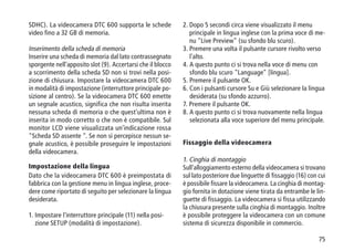 75
SDHC). La videocamera DTC 600 supporta le schede
video fino a 32 GB di memoria.
Inserimento della scheda di memoria
Inserire una scheda di memoria dal lato contrassegnato
sporgente nell'apposito slot (9). Accertarsi che il blocco
a scorrimento della scheda SD non si trovi nella posi-
zione di chiusura. Impostare la videocamera DTC 600
in modalità di impostazione (interruttore principale po-
sizione al centro). Se la videocamera DTC 600 emette
un segnale acustico, significa che non risulta inserita
nessuna scheda di memoria o che quest'ultima non è
inserita in modo corretto o che non è compatibile. Sul
monitor LCD viene visualizzata un'indicazione rossa
Scheda SD assente . Se non si percepisce nessun se-
gnale acustico, è possibile proseguire le impostazioni
della videocamera.
Impostazione della lingua
Dato che la videocamera DTC 600 è preimpostata di
fabbrica con la gestione menu in lingua inglese, proce-
dere come riportato di seguito per selezionare la lingua
desiderata.
1. Impostare l'interruttore principale (11) nella posi-
zione SETUP (modalità di impostazione).
2. Dopo 5 secondi circa viene visualizzato il menu
principale in lingua inglese con la prima voce di me-
nu Live Preview (su sfondo blu scuro).
3. Premere una volta il pulsante cursore rivolto verso
l'alto.
4. A questo punto ci si trova nella voce di menu con
sfondo blu scuro Language [lingua].
5. Premere il pulsante OK.
6. Con i pulsanti cursore Su e Giù selezionare la lingua
desiderata (su sfondo azzurro).
7. Premere il pulsante OK.
8. A questo punto ci si trova nuovamente nella lingua
selezionata alla voce superiore del menu principale.
Fissaggio della videocamera
1. Cinghia di montaggio
Sull'alloggiamento esterno della videocamera si trovano
sul lato posteriore due linguette di fissaggio (16) con cui
è possibile fissare la videocamera. La cinghia di montag-
gio fornita in dotazione viene tirata da entrambe le lin-
guette di fissaggio. La videocamera si fissa utilizzando
la chiusura presente sulla cinghia di montaggio. Inoltre
è possibile proteggere la videocamera con un comune
sistema di sicurezza disponibile in commercio.
 