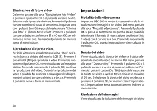 78
Eliminazione di foto o video
Dal menu, passare alla voce Riproduzione foto / video
e premere il pulsante OK o il pulsante cursore destro.
Selezionare la ripresa da eliminare. Premendo il pulsante
cursore superiore si passa al sottomenu. In questa area
con i pulsanti Su e Giù è possibile selezionare Elimina
una foto e Elimina tutte le foto. Premere il pulsante
cursore a destra e confermare SÌ o NO con OK per eli-
minare o meno i dati. Premendo il pulsante del menu si
torna al menu iniziale.
Riproduzione di riprese video
Per i file video viene visualizzata un'icona Play nell'a-
rea in basso a sinistra del monitor LCD (8). Premere il
pulsante OK (10) per riprodurre il video. Premendo nuo-
vamente il pulsante OK, viene visualizzata un'immagine
statica. Premendo nuovamente il pulsante OK, continua
la riproduzione del video. Durante la riproduzione dei
video è possibile far avanzare o riavvolgere il video pre-
mendo i pulsanti cursore a sinistra o a destra. Premendo
il pulsante menu si torna al menu iniziale.
Impostazioni
Modalità della videocamera
Impostare DTC 600 in modo da consentire solo la vi-
sualizzazione immagini o dei video. Dal menu, passare
alla voce Modalità videocamera. Premendo il pulsante
OK si passa al sottomenu. In questa area è possibile
selezionare il formato di registrazione desiderato (foto
/ video) con il cursore Su / Giù. Premendo nuovamente
il pulsante OK, questa impostazione viene salvata in
memoria.
Durata dei video
Viene visualizzata la durata del video se è stata sele-
zionata la modalità video nel menu. Dal menu, passare
alla voce Durata video. Premendo il pulsante OK o il
pulsante cursore a destra si passa al sottomenu. Pre-
mendo i pulsanti cursore (Su / Giù) è possibile impostare
la durata del video a livelli di 10 sec. fino ad un massimo
di 30 sec. Selezionare la durata del video desiderata e
premere il pulsante OK per memorizzare l'impostazio-
ne. L'impostazione torna automaticamente indietro al
menu iniziale.
Risoluzione delle immagini
Viene visualizzata la risoluzione delle immagini del video
 