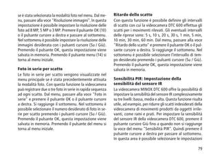 79
se è stata selezionata la modalità foto nel menu. Dal me-
nu, passare alla voce Risoluzione immagini. In questa
impostazione è possibile impostare la risoluzione delle
foto ad 8 MP, 5 MP o 3 MP. Premere il pulsante OK (10)
o il pulsante cursore a destra e passare al sottomenu.
Nel sottomenu è possibile impostare la risoluzione delle
immagini desiderata con i pulsanti cursore (Su / Giù).
Premendo il pulsante OK, questa impostazione viene
salvata in memoria. Premendo il pulsante menu (14) si
torna al menu iniziale.
Foto in serie per scatto
Le foto in serie per scatto vengono visualizzate nel
menu principale se è stata precedentemente attivata
la modalità foto. Con questa funzione la videocamera
può registrare due o tre foto in serie in rapida sequenza
ad ogni scatto. Dal menu, passare alla voce Foto in
serie e premere il pulsante OK o il pulsante cursore
a destra. Si raggiunge il sottomenu. Nel sottomenu è
possibile selezionare il numero desiderato di foto in se-
rie per scatto premendo i pulsanti cursore (Su / Giù).
Premendo il pulsante OK, questa impostazione viene
salvata in memoria. Premendo il pulsante del menu si
torna al menu iniziale.
Ritardo dello scatto
Con questa funzione è possibile definire gli intervalli
di scatto con cui la videocamera DTC 600 effettua gli
scatti per i movimenti rilevati. Gli eventuali intervalli
delle riprese sono: 5 s, 10 s, 20 s, 30 s, 1 min, 5 min,
10 min, 30 min, 60 min. Dal menu, passare alla voce
Ritardo dello scatto e premere il pulsante OK o il pul-
sante cursore a destra. Si raggiunge il sottomenu. Nel
sottomenu è possibile selezionare l'intervallo di tem-
po desiderato premendo i pulsanti cursore (Su / Giù).
Premendo il pulsante OK, questa impostazione viene
salvata in memoria.
Sensibilità PIR: Impostazione della
sensibilità del sensore IR
La videocamera MINOX DTC 600 offre la possibilità di
impostare la sensibilità del sensore IR complessivamente
su tre livelli: bassa, media e alta. Questa funzione risulta
utile, ad esempio, per ridurre gli scatti indesiderati della
videocamera di movimenti prodotti da oggetti irrile-
vanti, come rami e prati. Per impostare la sensibilità
del sensore IR della videocamera DTC 600, premere il
pulsante cursore Giù fino a quando non si raggiunge
la voce del menu Sensibilità PIR. Quindi premere il
pulsante cursore a destra per passare al sottomenu.
In questa area è possibile selezionare le impostazioni
 