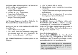 8
Im unteren linken Bereich befindet sich der Hauptschal-
ter (11) mit drei Funktionsstellungen:
1.	Funktion „OFF = AUS“:
Hauptschalter Stellung links
2.	Funktion „SET UP = Einstellmodus“:
Hauptschalter Stellung Mitte
3.	Funktion „ON = Betriebsmodus“:
Hauptschalter Stellung rechts
Auf der aufgeklappten rechten Seite (Rückseite) der
Kamera befindet sich das Batteriefach (15).
An der Unterseite der Kamera befinden sich zusätzliche
Anschlüsse für:
-	 externe Stromversorgung (12)
-	USB-Kabel (13) zum Anschließen der Kamera an ei-
nen Computer (unter dem Punkt „Anschließen der
Kamera an einen Computer“ beschrieben)
Um das Kameragehäuse zu schließen, gehen Sie wie
folgt vor:
1.	Legen Sie Ihre DTC 600 vor sich ab.
2.	Klappen Sie das Kamera Frontgehäuse zur rechten
Seite hin zu.
3.	Klappen Sie den Verschlussriegel (5) auf der rechten
Seite nach oben.
4.	Schieben Sie den Verschlussriegel (5) am rechten
Kameragehäuse von oben nach unten.
Einsetzen der Batterien
Ihre DTC 600 Kamera ist für Alkaline, Lithium oder
Nickel-Metall-Hydrid (NiMH) AA-Batterien ausgelegt.
Zum Einlegen der Batterien öffnen Sie Ihre Kamera.
Legen Sie 10 x 1,5 Volt AA-Batterien nach Vorgabe in
das Batteriefach (15) ein. Bitte beachten Sie die korrekte
Einlegerichtung / Polarität (+/-).
Kontrolle des Batterie Status
Schalten Sie Ihre DTC 600 in den „Einstellmodus“
(Hauptschalter (11) „Stellung Mitte“). In der oberen
linken Bereich des LCD-Monitors (8) wird der Batterie-
zustand über das Batterie-Symbol angezeigt.
Hinweis: Für eine optimale Leistung empfehlen wir
den Einsatz hochwertiger Batterien. Sie können die
Batterielebensdauer verlängern, indem Sie kürzere
Video-Sequenzen erstellen.
 