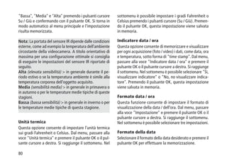 80
Bassa, Media e Alta premendo i pulsanti cursore
Su / Giù e confermando con il pulsante OK. Si torna in
modo automatico al menu principale e l'impostazione
risulta memorizzata.
Nota: La portata del sensore IR dipende dalle condizioni
esterne, come ad esempio la temperatura dell'ambiente
circostante della videocamera. A titolo orientativo di
massima per una configurazione ottimale si consiglia
di eseguire le impostazioni del sensore IR riportate di
seguito.
Alta (elevata sensibilità)  in generale durante il pe-
riodo estivo o se la temperatura ambiente è simile alla
temperatura corporea dell'oggetto acquisito.
Media (sensibilità media)  in generale in primavera o
in autunno o per le temperature medie tipiche di queste
stagioni.
Bassa (bassa sensibilità)  in generale in inverno o per
le temperature medie tipiche di questa stagione.
Unità termica
Questa opzione consente di impostare l'unità termica
sui gradi Fahrenheit o Celsius. Dal menu, passare alla
voce Unità termica e premere il pulsante OK o il pul-
sante cursore a destra. Si raggiunge il sottomenu. Nel
sottomenu è possibile impostare i gradi Fahrenheit o
Celsius premendo i pulsanti cursore (Su / Giù). Premen-
do il pulsante OK, questa impostazione viene salvata
in memoria.
Indicatore data / ora
Questa opzione consente di memorizzare e visualizzare
per ogni acquisizione (foto / video) i dati, come data, ora
e temperatura, sotto forma di time stamp. Dal menu,
passare alla voce Indicatore data / ora e premere il
pulsante OK o il pulsante cursore a destra. Si raggiunge
il sottomenu. Nel sottomenu è possibile selezionare Sì,
visualizzare indicatore o No, no visualizzare indica-
tore. Premendo il pulsante OK, questa impostazione
viene salvata in memoria.
Formato data / ora
Questa funzione consente di impostare il formato di
visualizzazione della data / dell'ora. Dal menu, passare
alla voce Impostazione e premere il pulsante OK o il
pulsante cursore a destra. Si raggiunge il sottomenu.
Nel sottomenu è possibile selezionare tre impostazioni.
Formato della data
Selezionare il formato della data desiderato e premere il
pulsante OK per effettuare la memorizzazione.
 