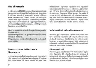 82
Tipo di batteria
La videocamera DTC 600 rappresenta un apparecchio di
precisione di grande qualità a livello tecnico. Si consiglia
di utilizzare batterie di alta qualità alcaline, al litio o
NiMH. Per selezionare il tipo di batteria, dal menu, pas-
sare alla voce Tipo di batteria e premere il pulsante OK
o il pulsante cursore a destra. Si raggiunge il sottomenu.
Selezionare il tipo di batteria alcalina o NiMH premendo
il pulsante cursore Su / Giù.
Nota: scegliere batterie alcaline per l'impiego delle
batterie al litio.
Premendo il pulsante OK, questa impostazione viene
salvata in memoria.
L'impostazione torna automaticamente indietro al
menu iniziale.
Formattazione della scheda
di memoria
La formattazione della scheda di memoria elimina tutti
i dati presenti nella scheda e la predispone all'impiego
nella videocamera. Dal menu, passare alla voce For-
matta scheda” e premere il pulsante OK o il pulsante
cursore a destra. Si raggiunge il sottomenu. Confermare
con SÌ se si desidera formattare la scheda di memo-
ria e premere il pulsante OK per avviare il processo di
formattazione. Selezionare NO e la scheda di memoria
non viene formattata. Premendo il pulsante OK, questa
impostazione viene salvata in memoria. L'impostazione
torna automaticamente indietro al menu iniziale.
Informazioni sulla videocamera
Dal menu, passare alla voce Informazioni videocame-
ra” e premere il pulsante OK o il pulsante cursore a
destra. Si raggiunge il sottomenu. Nel sottomenu se-
lezionare le seguenti informazioni sulla videocamera
utilizzando i pulsanti cursore Su / Giù: file memorizzati,
memoria, versione del firmware.
File memorizzati
Dal menu, passare alla voce File memorizzati” e pre-
mere il pulsante OK o il pulsante cursore a destra. Si
raggiunge il sottomenu. Nel sottomenu viene visualiz-
zato il numero di file foto e video. Premendo il pulsante
menu si torna al menu iniziale.
 