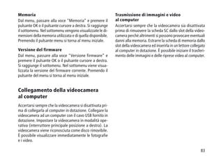 83
Memoria
Dal menu, passare alla voce Memoria” e premere il
pulsante OK o il pulsante cursore a destra. Si raggiunge
il sottomenu. Nel sottomenu vengono visualizzate le di-
mensioni della memoria utilizzata e di quella disponibile.
Premendo il pulsante menu si torna al menu iniziale.
Versione del firmware
Dal menu, passare alla voce Versione firmware” e
premere il pulsante OK o il pulsante cursore a destra.
Si raggiunge il sottomenu. Nel sottomenu viene visua-
lizzata la versione del firmware corrente. Premendo il
pulsante del menu si torna al menu iniziale.
Collegamento della videocamera
al computer
Accertarsi sempre che la videocamera si disattivata pri-
ma di collegarla al computer in dotazione. Collegare la
videocamera ad un computer con il cavo USB fornito in
dotazione. Impostare la videocamera in modalità ope-
rativa (interruttore principale posizione a destra). La
videocamera viene riconosciuta come disco rimovibile.
È possibile visualizzare immediatamente le fotografie
e i video.
Trasmissione di immagini e video
al computer
Accertarsi sempre che la videocamera sia disattivata
prima di rimuovere la scheda SC dallo slot della video-
camera perché altrimenti si possono provocare eventuali
danni alla memoria. Estrarre la scheda di memoria dallo
slot della videocamera ed inserirla in un lettore collegato
al computer in dotazione. È possibile iniziare il trasferi-
mento delle immagini e delle riprese video al computer.
 