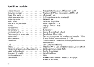 84
Specifiche tecniche
Sensore immagini  .  .  .  .  .  .  .  .  .  .  .  .  .  .  .  .  .  Risoluzione hardware da 5.0 MP, sensore CMOS
Risoluzione immagini  .  .  .  .  .  .  .  .  .  .  .  .  .  .  .  Regolabile: 8 MP (con interpolazione), 5 MP, 3 MP
Durata dello scatto  .  .  .  .  .  .  .  .  .  .  .  .  .  .  .  .  inferiore ad 1 sec.
Foto in serie per scatto  .  .  .  .  .  .  .  .  .  .  .  .  .  .  1 - 3 immagini per scatto (regolabile)
Risoluzione video  .  .  .  .  .  .  .  .  .  .  .  .  .  .  .  .  .  640 x 480, AVI
Durata video  .  .  .  .  .  .  .  .  .  .  .  .  .  .  .  .  .  .  .  10 - 30 sec. (regolabile)
Flash IR ad alte prestazioni  .  .  .  .  .  .  .  .  .  .  .  . Portata superiore a 15 m
Display  .  .  .  .  .  .  .  .  .  .  .  .  .  .  .  .  .  .  .  .  .  .  Display a colori TFT da 2
Riprese diurne  .  .  .  .  .  .  .  .  .  .  .  .  .  .  .  .  .  .  Colore
Riprese notturne  .  .  .  .  .  .  .  .  .  .  .  .  .  .  .  .  .  Bianco e nero
Interfaccia intuitiva  .  .  .  .  .  .  .  .  .  .  .  .  .  .  .  .  Sistema di controllo a 6 pulsanti
Visione monitor in tempo reale  .  .  .  .  .  .  .  .  .  .  Riproduzione di foto / video
Impostazioni  .  .  .  .  .  .  .  .  .  .  .  .  .  .  .  .  .  .  .  . Data, ora, temperatura, fasi lunari su ogni immagine / video
Memoria esterna  .  .  .  .  .  .  .  .  .  .  .  .  .  .  .  .  .  Scheda SD/SDHC con un massimo di 32 GB
Connessioni  .  .  .  .  .  .  .  .  .  .  .  .  .  .  .  .  .  .  .  .  Connessione USB, connessione da 6 Volt per l'alimentazione
elettrica esterna
Cavo  .  .  .  .  .  .  .  .  .  .  .  .  .  .  .  .  .  .  .  .  .  .  .  . Cavo USB (nella dotazione)
Batteria  .  .  .  .  .  .  .  .  .  .  .  .  .  .  .  .  .  .  .  .  .  .  10 batterie AA da 1,5 V AA / batterie alcaline, al litio o NiMH
Protezione con password della videocamera  .  .  .  Combinazione numerica di 4 cifre
Supporto al montaggio  .  .  .  .  .  .  .  .  .  .  .  .  .  .  Cinghia di montaggio
Dimensioni (H x L x P)  .  .  .  .  .  .  .  .  .  .  .  .  .  .  . 153 x 114 x 66 mm
Peso (senza batterie)  .  .  .  .  .  .  .  .  .  .  .  .  .  .  .  365 g
Codici ordine  .  .  .  .  .  .  .  .  .  .  .  .  .  .  .  .  .  .  .  60694 DTC 600 marrone / 60699 DTC 600 grigio
60702 DTC 600 camo
 