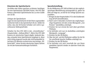 9
Einsetzen der Speicherkarte
Um Bilder oder Videos speichern zu können, benötigen
Sie eine Speicherkarte (SD/SDHC-Karte). Ihre DTC 600
Kamera unterstützt Speicherkarten bis zu einer Größe
von 32 GB.
Einlegen der Speicherkarte
Legen Sie eine Speicherkarte mit der Ihnen zugewandten
markierten Seite in das Speicherfach (9) ein. Stellen Sie
sicher, dass der SD-Karten-Schieber sich nicht in ge-
schlossener Stellung befindet.
Schalten Sie Ihre DTC 600 in den „Einstellmodus“
(Hauptschalter „Stellung Mitte“). Wenn Ihre DTC 600
Kamera ein akustisches Signal abgibt, bedeutet das,
dass entweder keine Speicherkarte eingelegt ist, diese
nicht richtig eingesetzt wurde oder nicht kompatibel ist.
Auf dem LCD-Monitor erscheint eine rote Anzeige „SD-
Karte fehlt“. Hören Sie kein akustisches Signal, können
Sie mit den Kameraeinstellungen fortfahren.
Spracheinstellung
Da die Wildkamera DTC 600 ab Werk mit der englisch-
sprachigen Menüführung voreingestellt ist, gehen Sie
bitte wie folgt vor, um die für Sie richtige Sprache aus-
zuwählen:
1. Bringen Sie den Hauptschalter (11) in die Schalterstel-
lung SETUP (Einstellmodus).
2. Nach rund 5 Sekunden erscheint das englischspra-
chige Hauptmenü mit dem ersten Menüpunkt „Live
Preview“ (dunkelblau unterlegt).
3. Drücken Sie nun einmal die nach oben gerichtete
Pfeiltaste.
4. Sie befinden sich nun im dunkelblau unterlegten
Menüpunkt „Language“.
5. Drücken Sie den OK Button.
6. Über die Auf- und Ab-Pfeiltasten wählen Sie die für
Sie zutreffende Sprache (hellblau unterlegt) aus.
7. Drücken Sie den OK Button.
8. Sie befinden sich jetzt innerhalb der von Ihnen
gewählten Sprache wieder im obersten Punkt des
Hauptmenüs.
 