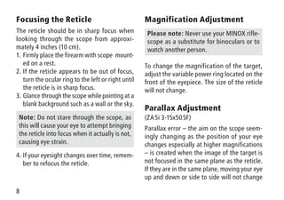 8
Magnification Adjustment
Please note: Never use your MINOX rifle-
scope as a substitute for binoculars or to
watch another person.
To change the magnification of the target,
adjust the variable power ring located on the
front of the eyepiece. The size of the reticle
will not change.
Parallax Adjustment
(ZA 5i 3-15x50 SF)
Parallax error – the aim on the scope seem-
ingly changing as the position of your eye
changes especially at higher magnifications
– is created when the image of the target is
not focused in the same plane as the reticle.
If they are in the same plane, moving your eye
up and down or side to side will not change
Focusing the Reticle
The reticle should be in sharp focus when
looking through the scope from approxi-
mately 4 inches (10 cm).
1.	Firmly place the firearm with scope mount-
ed on a rest.
2.	If the reticle appears to be out of focus,
turn the ocular ring to the left or right until
the reticle is in sharp focus.
3.	Glance through the scope while pointing at a
blank background such as a wall or the sky.
Note: Do not stare through the scope, as
this will cause your eye to attempt bringing
the reticle into focus when it actually is not,
causing eye strain.
4.	If your eyesight changes over time, remem-
ber to refocus the reticle.
 