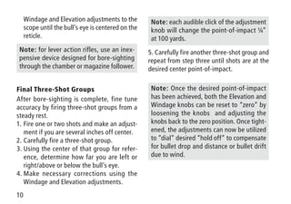 10
Windage and Elevation adjustments to the
scope until the bull’s eye is centered on the
reticle.
Note: for lever action rifles, use an inex-
pensive device designed for bore-sighting
through the chamber or magazine follower.
Final Three-Shot Groups
After bore-sighting is complete, fine tune
accuracy by firing three-shot groups from a
steady rest.
1.	Fire one or two shots and make an adjust-
ment if you are several inches off center.
2.	Carefully fire a three-shot group.
3.	Using the center of that group for refer-
ence, determine how far you are left or
right/above or below the bull’s eye.
4.	Make necessary corrections using the
Windage and Elevation adjustments.
Note: each audible click of the adjustment
knob will change the point-of-impact ¼”
at 100 yards.
5. Carefully fire another three-shot group and
repeat from step three until shots are at the
desired center point-of-impact.
Note: Once the desired point-of-impact
has been achieved, both the Elevation and
Windage knobs can be reset to “zero” by
loosening the knobs and adjusting the
knobs back to the zero position. Once tight-
ened, the adjustments can now be utilized
to “dial” desired “hold off” to compensate
for bullet drop and distance or bullet drift
due to wind.
 