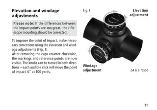 11
Elevation
adjustment
Windage
adjustment
Fig.1
ZA 5i 2-10x50
Elevation and windage
adjustments
Please note: If the differences between
the impact points are too great, the rifle-
scope mounting should be corrected.
To improve the point of impact, make neces-
sary corrections using the elevation and wind-
age adjustments (Fig. 1).
After removing the caps counter-clockwise,
the markings and reference points are now
visible. The knobs can be turned in both direc-
tions – each audible click will move the point
of impact ¼ at 100 yards.
 