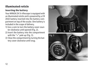 12
Illuminated reticle
Inserting the battery
Your MINOX ZA 5i riflescope is equipped with
an illuminated reticle and is powered by a CR
2032 battery inserted into the battery com-
partment on top of the ocular. One battery is
included in the scope of delivery.
1) Use a coin to turn the battery cover coun-
ter-clockwise until opened (Fig. 2).
2) Insert the battery into the compartment
with the “+” pole up (Fig. 3).
3) Close the compartment by turning the bat-
tery cover clockwise until snug.
Fig. 2
Fig. 3
 