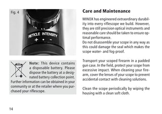 14
Fig. 4
Note: This device contains
a disposable battery. Please
dispose the battery at a desig-
nated battery collection point.
Further information can be obtained in your
community or at the retailer where you pur-
chased your riflescope.
Care and Maintenance
MINOX has engineered extraordinary durabil-
ity into every riflescope we build. However,
they are still precision optical instruments and
reasonable care should be taken to ensure op-
timal performance.
Do not disassemble your scope in any way as
this could damage the seal which makes the
scope water- and fog-proof.
Transport your scoped firearm in a padded
gun case. In the field, protect your scope from
excessive impact. When cleaning your fire-
arm, cover the lenses of your scope to prevent
accidental contact with cleaning solutions.
Clean the scope periodically by wiping the
housing with a clean soft cloth.
 