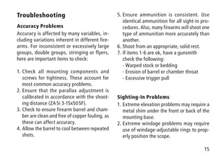 15
Troubleshooting
Accuracy Problems
Accuracy is affected by many variables, in-
cluding variations inherent in different fire-
arms. For inconsistent or excessively large
groups, double groups, stringing or flyers,
here are important items to check:
1.	Check all mounting components and
screws for tightness. These account for
most common accuracy problems.
2.	Ensure that the parallax adjustment is
calibrated in accordance with the shoot-
ing distance (ZA 5i 3-15x50 SF).
3.	Check to ensure firearm barrel and cham-
ber are clean and free of copper fouling, as
these can affect accuracy.
4.	Allow the barrel to cool between repeated
shots.
5.	Ensure ammunition is consistent. Use
identical ammunition for all sight-in pro-
cedures. Also, many firearms will shoot one
type of ammunition more accurately than
another.
6.	Shoot from an appropriate, solid rest.
7.	If items 1-6 are ok, have a gunsmith
check the following:
- Warped stock or bedding
- Erosion of barrel or chamber throat
- Excessive trigger pull
Sighting-In Problems
1.	Extreme elevation problems may require a
metal shim under the front or back of the
mounting base.
2.	Extreme windage problems may require
use of windage-adjustable rings to prop-
erly position the scope.
 