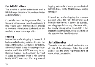 16
Eye Relief Problems
This problem is seldom encountered with a
MINOX scope because of its precision design
and manufacture.
Extremely short- or long-action rifles, or
firearms with unusual mounting placement
may require use of extension bases or rings
to move the scope further backwards or for-
wards to achieve proper eye relief.
Fogging
Internal lens surface fogging is the result of
broken seals allowing moisture to enter the
scope. If the seal has failed under normal use,
MINOX will repair or replace the scope in ac-
cordance with the MINOX warranty terms.
However, fogging is most commonly the result
of scope disassembly, which is not covered
by the MINOX warranty. With any internal
fogging, return the scope to your authorized
MINOX dealer or the MINOX service center
for repair.
External lens surface fogging is a common
problem under the right temperature and
humidity conditions. It cannot be avoided.
Anti-fogging solutions may offer some relief,
but simply wiping with a clean cloth is the
most effective treatment. Avoid breathing on
the eyepiece lens in cold weather.
Serial Number
The serial number can be found on the un-
derside of the riflescope. Enter this serial
number into the online registration form at
www.minox.com/service.
 
