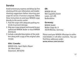 17
	GB:
	 MINOX GB Ltd.
	 960 Capability Green
	 Luton, LU1 3PE
	Bedfordshire
	Germany:
	 MINOX GmbH
	 Walter-Zapp-Str. 4
	 35578 Wetzlar, Germany
Please send your MINOX riflescope to autho-
rized dealers in all other countries. You can
find these addresses under:
www.minox.com/service
Service
Avoid unnecessary expense and delays by first
checking all the user information and trouble-
shooting suggestions before returning your
scope for service. If service is required, follow
these instructions to send your MINOX scope
directly to the service center:
1.	Pack the scope with adequate packing ma-
terials to prevent damage.
2.	Ship your scope prepaid and insured to your
authorized MINOX dealer or local MINOX
distributor
3.	Include a detailed description of the prob-
lem along with a copy of the original sales
receipt.
	USA / Canada:
	 MINOX USA, Sport Optics Repair
	 741 Main Street
	 Claremont, NH 03743
 