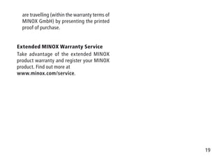 19
are travelling (within the warranty terms of
MINOX GmbH) by presenting the printed
proof of purchase.
Extended MINOX Warranty Service
Take advantage of the extended MINOX
product warranty and register your MINOX
product. Find out more at
www.minox.com/service.
 