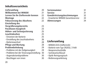 20
Inhaltsverzeichnis
Lieferumfang20
Willkommen bei MINOX!21
Lernen Sie Ihr Zielfernrohr kennen22
Montage22
Fokussierung des Absehens22
Einstellung des
Vergrößerungsbereichs23
Parallaxen-Ausgleich23
Höhen- und Seitenjustierung25
Leuchtabsehen25
- Einsetzen der Batterie 25
- Einstellung des Leuchtabsehens 26
- Batteriewechsel 28
Pflege und Wartung28
Problembehebung29
- Probleme mit der Zielgenauigkeit 29
- Probleme bei der Visierungseinstellung 30
- Augenabstandsprobleme 30
- Beschlagen von innen 30
Lieferumfang
- MINOX ZA 5i Zielfernrohr
- Batterie vom Typ CR2032, 3 Volt
- Neoprenschutzhülle
- Sechskantschlüssel
- Optik-Reinigungstuch
- Bedienungsanleitung
Seriennummer31
Service31
Gewährleistungsbestimmungen32
- Erweiterter MINOX Garantieservice 33
Abmessungen 34
 