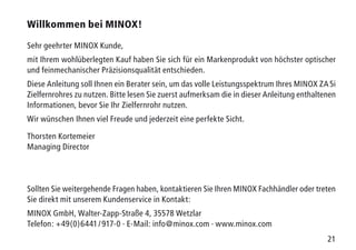 21
Willkommen bei MINOX!
Sehr geehrter MINOX Kunde,
mit Ihrem wohlüberlegten Kauf haben Sie sich für ein Markenprodukt von höchster optischer
und feinmechanischer Präzisionsqualität entschieden.
Diese Anleitung soll Ihnen ein Berater sein, um das volle Leistungsspektrum Ihres MINOX ZA 5i
Zielfernrohres zu nutzen. Bitte lesen Sie zuerst aufmerksam die in dieser Anleitung enthaltenen
Informationen, bevor Sie Ihr Zielfernrohr nutzen.
Wir wünschen Ihnen viel Freude und jederzeit eine perfekte Sicht.
Thorsten Kortemeier
Managing Director
Sollten Sie weitergehende Fragen haben, kontaktieren Sie Ihren MINOX Fachhändler oder treten
Sie direkt mit unserem Kundenservice in Kontakt:
MINOX GmbH, Walter-Zapp-Straße 4, 35578 Wetzlar
Telefon: +49(0)6441 / 917-0 · E-Mail: info@minox.com · www.minox.com
 