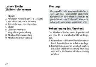 22
Lernen Sie Ihr
Zielfernrohr kennen
1.	Objektiv
2.	 Parallaxen-Ausgleich (ZA 5i 3-15x50 SF)
3.	Verstellrad des Leuchtabsehens
4.	Batteriefach des Leuchtabsehens
5.	Okular
6.	Dioptrien-Ausgleich
7.	Vergrößerungseinstellung
8.	Absehen-Höhenverstellung
9.	Absehen-Seitenverstellung
Montage
Wir empfehlen, die Montage des Zielfern-
rohres von einer Fachwerkstatt oder einem
Büchsenmacher durchführen zu lassen. So ist
gewährleistet, dass Waffe und Zielfernrohr
fachgerecht aufeinander abgestimmt sind.
Fokussierung des Absehens
Das Absehen sollte bei einem Augenabstand
von etwa 10 cm ein scharfes Bild wiederge-
ben.
1.	Fixieren bzw. stabilisieren Sie die Schusswaf-
fe mit Ihrem Zielfernrohr auf einer Auflage.
2.	Erscheint das Absehen unscharf, drehen
Sie an der Okular-Fokussierung nach links
oder rechts, bis Sie eine scharfe Abbildung
erhalten.
 