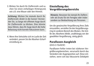 23
3.	Blicken Sie durch Ihr Zielfernrohr und su-
chen Sie einen einfarbigen Hintergrund,
wie z.B. eine Mauer oder den Himmel.
Achtung: Blicken Sie niemals durch Ihr
Zielfernrohr direkt in die Sonne! Vermei-
den Sie, zu lange mit offenem Auge durch
Ihr Zielfernrohr zu blicken. Dies könnte
dazu führen, dass Ihr Auge durch die hohe
Belastung nicht korrekt fokussieren kann.
4.	Wenn Ihre Sehstärke sich im Laufe der Zeit
verändert, passen Sie die Absehen-Scharf-
einstellung an.
Einstellung des
Vergrößerungsbereichs
Hinweis: Benutzen Sie niemals Ihr Zielfern-
rohr als Ersatz für ein Fernglas oder insbe-
sondere zur Beobachtung von Personen.
Um die gewünschte Vergrößerung Ihres Ziels
einzustellen, verstellen Sie den Vergrößerungs-
ring im vorderen Bereich des Okulars. Die Grö-
ße des Absehens bleibt, unabhängig von der
gewählten Vergrößerung, stetig gleich.
Parallaxen-Ausgleich
(ZA 5i 3-15x50 SF)
Parallaxen-Fehler treten bei stärkeren Ver-
größerungsbereichen, verursacht durch das
Verändern der Augenposition auf. Diese ent-
stehen, wenn sich das fokussierte Zielobjekt
 