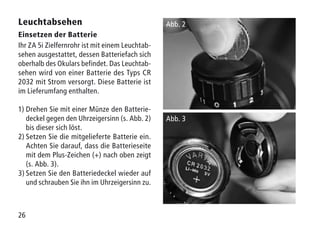 26
Leuchtabsehen
Einsetzen der Batterie
Ihr ZA 5i Zielfernrohr ist mit einem Leuchtab-
sehen ausgestattet, dessen Batteriefach sich
oberhalb des Okulars befindet. Das Leuchtab-
sehen wird von einer Batterie des Typs CR
2032 mit Strom versorgt. Diese Batterie ist
im Lieferumfang enthalten.
1)	Drehen Sie mit einer Münze den Batterie-
deckel gegen den Uhrzeigersinn (s. Abb. 2)
bis dieser sich löst.
2)	Setzen Sie die mitgelieferte Batterie ein.
Achten Sie darauf, dass die Batterieseite
mit dem Plus-Zeichen (+) nach oben zeigt
(s. Abb. 3).
3)	Setzen Sie den Batteriedeckel wieder auf
und schrauben Sie ihn im Uhrzeigersinn zu.
Abb. 2
Abb. 3
 