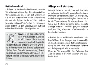 28
Batteriewechsel
Schalten Sie das Leuchtabsehen aus. Drehen
Sie mit einer Münze den Batteriedeckel im
Uhrzeigersinn bis dieser sich löst. Entnehmen
Sie die alte Batterie und setzen Sie die neue
Batterie ein. Achten Sie darauf, dass die Bat-
terieseite mit dem Plus-Zeichen (+) nach oben
zeigt. Setzen Sie den Deckel wieder auf und
schrauben Sie ihn im Uhrzeigersinn zu.
Hinweis: Da das Zielfernrohr
eine wechselbare Batterie
enthält, muss diese vorher
entnommen und ggf. Ihrerseits
vorschriftsmäßig entsorgt werden. Weite-
re Informationen zum Thema bekommen
Sie bei Ihrer Gemeindeverwaltung, Ihrem
Entsorgungsunternehmen oder in dem Ge-
schäft, in dem Sie dieses Gerät erworben
haben.
Pflege und Wartung
MINOX Zielfernrohre zeichnen sich durch ei-
ne außergewöhnliche Strapazierfähigkeit aus.
Dennoch sind sie optische Präzisionsgeräte,
und eine angemessene Sorgfalt im Gebrauch
ist die Voraussetzung für eine optimale Leis-
tung. Das Zielfernrohr sollte daher niemals
zerlegt werden – Dichtungen, die Wasser
und Beschlag abweisen, könnten dadurch
beschädigt werden.
Schützen Sie Ihr Zielfernrohr im Feld vor star-
ken Stößen. Beim Reinigen der Schusswaffe
decken Sie die Linsen des Zielfernrohres sorg-
fältig ab, um einen versehentlichen Kontakt
mit Reinigungsmitteln zu verhindern.
Reinigen Sie regelmäßig das Gehäuse des
Zielfernrohres mit einem weichen und sau-
beren Tuch.
 