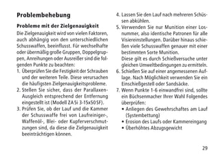 29
Problembehebung
Probleme mit der Zielgenauigkeit
Die Zielgenauigkeit wird von vielen Faktoren,
auch abhängig von den unterschiedlichen
Schusswaffen, beeinflusst. Für wechselhafte
oder übermäßig große Gruppen, Doppelgrup-
pen, Anreihungen oder Ausreißer sind die fol-
genden Punkte zu beachten:
1.	Überprüfen Sie die Festigkeit der Schrauben
und der weiteren Teile. Diese verursachen
die häufigsten Zielgenauigkeitsprobleme.
2.	Stellen Sie sicher, dass der Parallaxen-
Ausgleich entsprechend der Entfernung
eingestellt ist (Modell ZA 5i 3-15x50 SF).
3.	Prüfen Sie, ob der Lauf und die Kammer
der Schusswaffe frei von Laufreiniger-,
Waffenöl-, Blei- oder Kupferverschmut-
zungen sind, da diese die Zielgenauigkeit
beeinträchtigen können.
4.	Lassen Sie den Lauf nach mehreren Schüs-
sen abkühlen.
5.	Verwenden Sie nur Munition einer Los-
nummer, also identische Patronen für alle
Visiereinstellungen. Darüber hinaus schie-
ßen viele Schusswaffen genauer mit einer
bestimmten Sorte Munition.
	Diese gilt es durch Schießversuche unter
gleichen Umweltbedingungen zu ermitteln.
6.	Schießen Sie auf einer angemessenen Auf-
lage. Nach Möglichkeit verwenden Sie ein
Einschießgestell oder Sandsäcke.
7.	Wenn Punkte 1-6 einwandfrei sind, sollte
ein Büchsenmacher Ihrer Wahl Folgendes
überprüfen:
	•	Anliegen des Gewehrschaftes am Lauf
(Systembettung)
	 •	Erosion des Laufs oder Kammereingang
	 •	Überhöhtes Abzugsgewicht
 