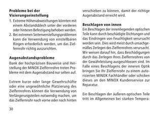30
Probleme bei der
Visierungseinstellung
1.	Extreme Höhenabweichungen könnten mit
einem Abstandsblech unter der vorderen
oder hinteren Befestigung behoben werden.
2.	Bei extremen Seitenverstellungsproblemen
kann die Verwendung von einstellbaren
Ringen erforderlich werden, um das Ziel-
fernrohr richtig auszurichten.
Augenabstandsprobleme
Dank der hochpräzisen Bauweise und Her-
stellung der MINOX Zielfernrohre treten Pro-
bleme mit dem Augenabstand nur selten auf.
Extrem kurze oder lange Gewehrschäfte
oder eine ungewöhnliche Platzierung des
Zielfernrohres können die Verwendung von
Verlängerungsteilen notwendig machen, um
das Zielfernrohr nach vorne oder nach hinten
verschieben zu können, damit der richtige
Augenabstand erreicht wird.
Beschlagen von innen
Ein Beschlagen der innenliegenden optischen
Teile kann durch beschädigte Dichtungen und
das Eindringen von Feuchtigkeit verursacht
worden sein. Dies wird meist durch unsachge-
mäßes Zerlegen des Zielfernrohres verursacht.
Wir weisen darauf hin, dass Beschädigungen
durch das Zerlegen Ihres Zielfernrohres von
der Gewährleistung ausgeschlossen sind. Im
Falle eines Beschlagens der inneren Optik
bringen Sie Ihr Zielfernrohr zu einem auto-
risierten MINOX Fachhändler oder schicken
dieses an den MINOX Kundenservice zur
Reparatur.
Ein Beschlagen der äußeren optischen Teile
tritt im Allgemeinen bei starken Tempera-
 