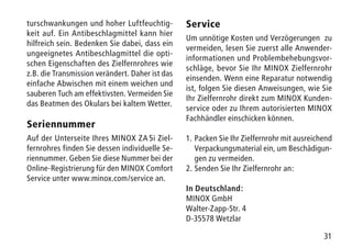 31
turschwankungen und hoher Luftfeuchtig-
keit auf. Ein Antibeschlagmittel kann hier
hilfreich sein. Bedenken Sie dabei, dass ein
ungeeignetes Antibeschlagmittel die opti-
schen Eigenschaften des Zielfernrohres wie
z.B. die Transmission verändert. Daher ist das
einfache Abwischen mit einem weichen und
sauberen Tuch am effektivsten. Vermeiden Sie
das Beatmen des Okulars bei kaltem Wetter.
Seriennummer
Auf der Unterseite Ihres MINOX ZA 5i Ziel-
fernrohres finden Sie dessen individuelle Se-
riennummer. Geben Sie diese Nummer bei der
Online-Registrierung für den MINOX Comfort
Service unter www.minox.com/service an.
Service
Um unnötige Kosten und Verzögerungen zu
vermeiden, lesen Sie zuerst alle Anwender-
informationen und Problembehebungsvor-
schläge, bevor Sie Ihr MINOX Zielfernrohr
einsenden. Wenn eine Reparatur notwendig
ist, folgen Sie diesen Anweisungen, wie Sie
Ihr Zielfernrohr direkt zum MINOX Kunden-
service oder zu Ihrem autorisierten MINOX
Fachhändler einschicken können.
1.	Packen Sie Ihr Zielfernrohr mit ausreichend
Verpackungsmaterial ein, um Beschädigun-
gen zu vermeiden.
2.	Senden Sie Ihr Zielfernrohr an:
In Deutschland:
MINOX GmbH
Walter-Zapp-Str. 4
D-35578 Wetzlar
 