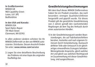 32
In Großbritannien:
MINOX GB
960 Capability Green
Luton, LU1 3PE
Bedfordshire
In den USA und Kanada:
MINOX USA
Sport Optics Repair
741 Main Street
Claremont, NH 03743
In allen anderen Ländern schicken Sie Ihr
MINOX Zielfernrohr an den von MINOX auto-
risierten Distributor. Dessen Anschrift finden
Sie unter: www.minox.com/service
3.	Legen Sie eine detaillierte Beschreibung
des Problems mit einer Kopie des originalen
Kaufbelegs bei.
Gewährleistungsbestimmungen
Mit dem Kauf dieses MINOX Zielfernrohres
haben Sie ein Produkt erworben, das nach
besonders strengen Qualitätsrichtlinien
hergestellt und geprüft wurde. Für dieses
Produkt gilt die gesetzliche Gewährleistung
von 2 Jahren gemäß den nachstehenden
Regelungen ab dem Tag des Verkaufs durch
einen autorisierten Händler:
1)	In der Gewährleistungszeit werden Bean-
standungen, die auf Fabrikationsfehlern
beruhen, kostenlos und nach eigenem Er-
messen durch Instandsetzung, Austausch
defekter Teile oder Umtausch in ein gleich-
artiges einwandfreies Erzeugnis behoben.
Weitergehende Ansprüche, gleich welcher
Art und gleich aus welchem Rechtsgrund
im Zusammenhang mit dieser Gewährleis-
tung, sind ausgeschlossen.
 