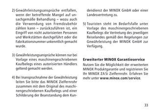 33
2)	Gewährleistungsansprüche entfallen,
wenn der betreffende Mangel auf un-
sachgemäße Behandlung – wozu auch
die Verwendung von Fremdzubehör
zählen kann – zurückzuführen ist, ein
Eingriff von nicht autorisierten Personen
und Werkstätten durchgeführt oder die
Fabrikationsnummer unkenntlich gemacht
wurde.
3) Gewährleistungsansprüche können nur bei
Vorlage eines maschinengeschriebenen
Kaufbelegs eines autorisierten Händlers
geltend gemacht werden.
4) Bei Inanspruchnahme der Gewährleistung
leiten Sie bitte das MINOX Zielfernrohr
zusammen mit dem Original des maschi-
nengeschriebenen Kaufbelegs und einer
Schilderung der Beanstandung dem Kun-
dendienst der MINOX GmbH oder einer
Landesvertretung zu.
5) Touristen steht im Bedarfsfalle unter
Vorlage des maschinengeschriebenen
Kaufbelegs die Vertretung des jeweiligen
Reiselandes gemäß den Regelungen zur
Gewährleistung der MINOX GmbH zur
Verfügung.
Erweiterter MINOX Garantieservice
Nutzen Sie die Möglichkeit der erweiterten
MINOX Produktgarantie und registrieren Sie
Ihr MINOX ZA 5i Zielfernrohr. Erfahren Sie
mehr unter www.minox.com/service.
 