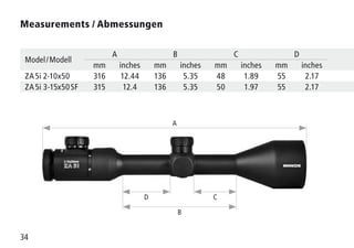 34
Measurements / Abmessungen 
Model / Modell
A B C D
mm inches mm inches mm inches mm inches
ZA 5i 2-10x50 316 12.44 136 5.35 48 1.89 55 2.17
ZA 5i 3-15x50 SF 315 12.4 136 5.35 50 1.97 55 2.17
A
B
D C
 