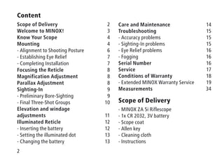 2
Content
Scope of Delivery2
Welcome to MINOX!  3
Know Your Scope4
Mounting4
- Alignment to Shooting Posture 6
- Establishing Eye Relief 7
- Completing Installation 7
Focusing the Reticle8
Magnification Adjustment8
Parallax Adjustment8
Sighting-In9
- Preliminary Bore-Sighting 9
- Final Three-Shot Groups 10
Elevation and windage
adjustments11
Illuminated Reticle12
- Inserting the battery 12
- Setting the illuminated dot 13
- Changing the battery 13
Care and Maintenance14
Troubleshooting15
- Accuracy problems 15
- Sighting-In problems 15
- Eye Relief problems 16
- Fogging 16
Serial Number16
Service17
Conditions of Warranty18
- Extended MINOX Warranty Service 19
Measurements 34
Scope of Delivery
- MINOX ZA 5i Riflescope
- 1x CR 2032, 3V battery
- Scope coat
- Allen key
- Cleaning cloth
- Instructions
 