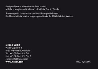 Design subject to alterations without notice.
MINOX is a registered trademark of MINOX GmbH, Wetzlar.
Änderungen in Konstruktion und Ausführung vorbehalten.
Die Marke MINOX ist eine eingetragene Marke der MINOX GmbH, Wetzlar.
MINOX GmbH
Walter-Zapp-Str. 4
D-35578 Wetzlar, Germany
Tel.: +49 (0) 6441 / 917-0
Fax: +49 (0) 6441 / 917-612
e-mail: info@minox.com
www.minox.com 99523 12/12/FX/S
 