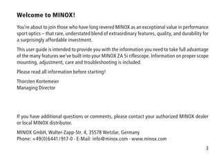 3
Welcome to MINOX!
You’re about to join those who have long revered MINOX as an exceptional value in performance
sport optics – that rare, understated blend of extraordinary features, quality, and durability for
a surprisingly affordable investment.
This user guide is intended to provide you with the information you need to take full advantage
of the many features we’ve built into your MINOX ZA 5i riflescope. Information on proper scope
mounting, adjustment, care and troubleshooting is included.
Please read all information before starting!
Thorsten Kortemeier
Managing Director
If you have additional questions or comments, please contact your authorized MINOX dealer
or local MINOX distributor.
MINOX GmbH, Walter-Zapp-Str. 4, 35578 Wetzlar, Germany
Phone: +49(0)6441 / 917-0 · E-Mail: info@minox.com · www.minox.com
 