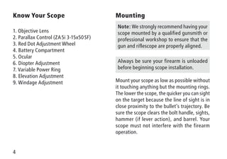 4
Know Your Scope
1. Objective Lens
2. Parallax Control (ZA 5i 3-15x50 SF)
3. Red Dot Adjustment Wheel
4. Battery Compartment
5. Ocular
6. Diopter Adjustment
7. Variable Power Ring
8. Elevation Adjustment
9. Windage Adjustment
Mounting
Note: We strongly recommend having your
scope mounted by a qualified gunsmith or
professional workshop to ensure that the
gun and riflescope are properly aligned.
Always be sure your firearm is unloaded
before beginning scope installation.
Mount your scope as low as possible without
it touching anything but the mounting rings.
The lower the scope, the quicker you can sight
on the target because the line of sight is in
close proximity to the bullet’s trajectory. Be
sure the scope clears the bolt handle, sights,
hammer (if lever action), and barrel. Your
scope must not interfere with the firearm
operation.
 