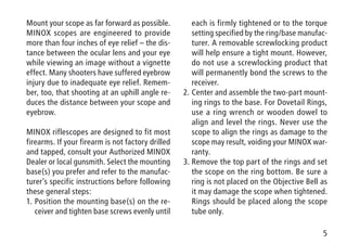 5
Mount your scope as far forward as possible.
MINOX scopes are engineered to provide
more than four inches of eye relief – the dis-
tance between the ocular lens and your eye
while viewing an image without a vignette
effect. Many shooters have suffered eyebrow
injury due to inadequate eye relief. Remem-
ber, too, that shooting at an uphill angle re-
duces the distance between your scope and
eyebrow.
MINOX riflescopes are designed to fit most
firearms. If your firearm is not factory drilled
and tapped, consult your Authorized MINOX
Dealer or local gunsmith. Select the mounting
base(s) you prefer and refer to the manufac-
turer’s specific instructions before following
these general steps:
1.	Position the mounting base(s) on the re-
ceiver and tighten base screws evenly until
each is firmly tightened or to the torque
setting specified by the ring/base manufac-
turer. A removable screwlocking product
will help ensure a tight mount. However,
do not use a screwlocking product that
will permanently bond the screws to the
receiver.
2.	Center and assemble the two-part mount-
ing rings to the base. For Dovetail Rings,
use a ring wrench or wooden dowel to
align and level the rings. Never use the
scope to align the rings as damage to the
scope may result, voiding your MINOX war-
ranty.
3.	Remove the top part of the rings and set
the scope on the ring bottom. Be sure a
ring is not placed on the Objective Bell as
it may damage the scope when tightened.
Rings should be placed along the scope
tube only.
 