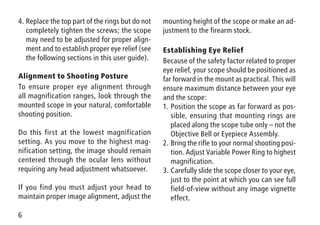 6
4.	Replace the top part of the rings but do not
completely tighten the screws; the scope
may need to be adjusted for proper align-
ment and to establish proper eye relief (see
the following sections in this user guide).
Alignment to Shooting Posture
To ensure proper eye alignment through
all magnification ranges, look through the
mounted scope in your natural, comfortable
shooting position.
Do this first at the lowest magnification
setting. As you move to the highest mag-
nification setting, the image should remain
centered through the ocular lens without
requiring any head adjustment whatsoever.
If you find you must adjust your head to
maintain proper image alignment, adjust the
mounting height of the scope or make an ad-
justment to the firearm stock.
Establishing Eye Relief
Because of the safety factor related to proper
eye relief, your scope should be positioned as
far forward in the mount as practical. This will
ensure maximum distance between your eye
and the scope:
1.	Position the scope as far forward as pos-
sible, ensuring that mounting rings are
placed along the scope tube only – not the
Objective Bell or Eyepiece Assembly.
2.	Bring the rifle to your normal shooting posi-
tion. Adjust Variable Power Ring to highest
magnification.
3.	Carefully slide the scope closer to your eye,
just to the point at which you can see full
field-of-view without any image vignette
effect.
 