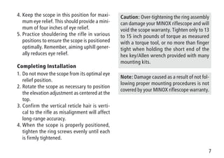 7
4.	Keep the scope in this position for maxi-
mum eye relief. This should provide a mini-
mum of four inches of eye relief.
5.	Practice shouldering the rifle in various
positions to ensure the scope is positioned
optimally. Remember, aiming uphill gener-
ally reduces eye relief.
Completing Installation
1.	Do not move the scope from its optimal eye
relief position.
2.	Rotate the scope as necessary to position
the elevation adjustment as centered at the
top.
3.	Confirm the vertical reticle hair is verti-
cal to the rifle as misalignment will affect
long-range accuracy.
4.	When the scope is properly positioned,
tighten the ring screws evenly until each
is firmly tightened.
Caution: Over-tightening the ring assembly
can damage your MINOX riflescope and will
void the scope warranty. Tighten only to 13
to 15 inch pounds of torque as measured
with a torque tool, or no more than finger
tight when holding the short end of the
hex key/Allen wrench provided with many
mounting kits.
Note: Damage caused as a result of not fol-
lowing proper mounting procedures is not
covered by your MINOX riflescope warranty.
 