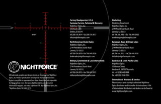 Marketing:
Marketing Department
Nightforce Optics Inc.
2749 Providence Church Road
Lavonia, GA 30553
tel 706.508.4908 • fax 706.449.0930
marketing@nightforceoptics.com
European, Asian  African Sales:
Nightforce Optics, Inc.
2749 Providence Church Road
Lavonia, GA 30553
tel 706.434.8952 • fax 706.449.0930
intlsales@nightforceoptics.com
Australian  South Pacific Sales:
Nightforce Optics
11 Manton Street
Hindmarsh, SA 5007 Australia
tel +61 (0)8 8440 0888
fax +61 (0)8 8346 0504
International Warranty  Service:
Please contact your country’s authorized Nightforce
Optics distributor and/or retailer for instructions. A list
of international distributors and dealers can be found at
www.NightforceOptics.com.
MOAR™
Factory/Headquarters U.S.A.
Customer Service,Technical Warranty:
Nightforce Optics, Inc.
336 Hazen Lane
Orofino, ID 83544
tel 208.476.9814 • fax 208.476.9817
info@nightforceoptics.com
North American Dealer Sales:
Nightforce Optics, Inc.
2749 Providence Church Road
Lavonia, GA 30553
tel 706.434.8950 • fax 706.449.0930
dealersales@nightforceoptics.com
Military, Government  Law Enforcement:
Nightforce Optics, Inc.
2749 Providence Church Road
Lavonia, GA 30553
tel 706.434.8953 • fax 706.449.0931
militaryinfo@nightforceoptics.comAll trademarks, graphics and designs herein are the property of Nightforce
Optics, Inc. Product specifications are subject to change without notice.
Products may differ in appearance from those shown here; not responsible
for typographical errors.Visit www.NightforceOptics.com for current
information, tutorials, and video. Lightforce USA, dba Nightforce Optics, Inc.
®Nightforce Optics, Inc. 2015 2/15
 