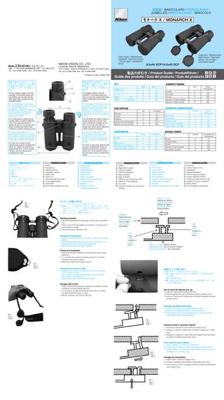 双眼鏡 / BINOCULARS / FERNGLÄSER /
JUMELLES / BINOCULARES / BINOCOLO
製品の手引き / Product Guide / Produktführer /
Guide des produits / Guía del producto / Guía del producto
Printed in China (199K)/1DE
NIKON VISION CO., LTD.
Customer Service Department
3-25, Futaba 1-chome, Shinagawa-ku, Tokyo 142-0043, Japan
Tel: +81-3-3788-7699 Fax: +81-3-3788-7698
	 	 　 CS センター
住所：〒 142-0043 東京都品川区二葉 1 丁目 3 番 25 号
Tel：03-3788-7699   Fax：03-3788-7692
個数 識別マーク
双眼鏡本体 x1 CC
ソフトケース x1 CCS
ストラップ x1 SAD
接眼キャップ（一体型） x1 ECH
対物キャップ（装着済み） x2 OBU
構成
Qty. ID marking
Binoculars x1 CC
Soft case x1 CCS
Neckstrap x1 SAD
Eyepiece lens cap (integrated) x1 ECH
Objective lens cap (mounted) x2 OBU
ITEM SUPPLIED
Menge ID-Markierung
Fernglas x1 CC
Etui x1 CCS
Halstragriemen x1 SAD
Okularlinsenkappe (integriert) x1 ECH
Objektivlinsenkappe (aufgesetzt) x2 OBU
LIEFERUMFANG
Qté. Marque
d’identification
Jumelles x1 CC
Etui souple x1 CCS
Courroie x1 SAD
Capuchon d’oculaire (intégré) x1 ECH
Capuchon d’objectif (monté) x2 OBU
ÉLÉMENTS FOURNIS
Cantidad Marca de
identificación
Binoculares x1 CC
Funda blanca x1 CCS
Correa al cuello x1 SAD
Tapa de ocular (integrada) x1 ECH
Tapa de objetivo (montada) x2 OBU
ELEMENTOS SUMINISTRADOS
Quantità Contrassegno per
individuazione
Binocolo x1 CC
Custodia morbida x1 CCS
Tracolla x1 SAD
Coperchi di oculari (integrati) x1 ECH
Copriobiettivo (montato) x2 OBU
ARTICOLI FORNITI
1	接眼目当て
2	ピント合わせリング
3	対物レンズキャップ
4	眼幅
5	指標
6	視度調整リング
7	ストラップ取り付け部（両サイド）
8	０ディオプター位置
9	中心軸
!p	対物レンズキャップ取り付け穴
各部のなまえ
1	 Eyecup
2	 Focusing ring
3	 Objective lens cap
4	 Interpupillary distance
5	 Diopter index
6 Diopter ring
7	 Neck strap eyelet (both sides)
8	 0 (zero) diopter position
9	 Central shaft
!p	 Mount holes for objective lens caps
TEILEBEZEICHNUNG
1 Augenmuschel	
2 Scharfstellring	
3 Objektivlinsenkappe	
4	 Pupillenabstand
5	 Dioptrien-Index
6	 Dioptrien-Einstellring
7	 Halsriemenöse (auf beiden Seiten)
8	 0-Dioptrien-Stellung
9	 Mitteltrieb
!p	 Montagebohrungen für
Objektivlinsenabdeckungen
NOMENCLATURE NOMENCLATURANOMENCLATURE
1	 Œilleton
2	 Bague de mise au point
3 Capuchon d’objectif
4	 Distance interpupillaire
5	 Repère de dioptrie
6	 Bague de dioptrie
7	 Œillet pour courroie (des deux côtés)
8	 Position du “0” (zéro) dioptrique
9	 Axe central
!p	 Orifices de montage pour les bouchons
d’objectif
1	 Ocular
2	 Aro de enfoque
3 Tapa de objetivo
4	 Distancia interpupilar
5	 Índice de dioptrías
6	 Anillo de dioptrías
7	 Ojo para la correa (ambos lados)
8	 Posición de 0 (cero) dioptría
9	 Eje pivote
!p	 Orificios de montaje para tapas de objetivo
NOMENCLATURA
1	 Paraocchio
2	 Anello di messa a fuoco
3	 Copriobiettivo
4	 Distanza interpupillare
5	 Indice di regolazione diottrica
6	 Anello di regolazione diottrica
7	 Ochiello per tracolla (entrambi i lati)
8	 Posizione di 0 (zero) in regolazione
9	 Albero centrale
!p	 Fori di fissaggio dei copriobiettivi
5
6	
7
8
1
2	
3
4
9
!p	
裸眼で使用する場合は、目当て
を引き出して使用します。視野
が確保される場合は、中間クリッ
ク位置（２ヶ所）での使用も可
能です。
For non-eyeglass wearers, use fully
extended. To accurately adjust your
eye position, you can also use two
click stops before reaching the fully
extended position.
Für Nicht-Brillenträger ist bei Gebrauch
die voll ausgezogene Position am besten.
Zur genauen Einstellung der
Augenposition empfiehlt sich außerdem
das Herausziehen des Okulars bis zu
zwei Raststellungen vor der voll
ausgezogenen Position.
Pour les personnes ne portant pas de
lunettes, utilisez la position entièrement
sortie. Pour ajuster précisément la
position de vos yeux, vous pouvez aussi
utiliser la position deux déclics avant
d’atteindre la position entièrement sortie.
Para los que llevan gafas, se usa
completamente extendido. Para ajustar
con exactitud la posición del ojo, también
puede usar dos paradas antes de llegar
a la posición completamente extendido.
Per utenti con una vista normale,
utilizzare nella posizione completamente
estesa. Per regolare accuratamente la
posizione degli occhi, è anche possibile
l’utilizzo a due click dalla posizione
completamente estesa.
① 脚 J を取り付け穴に入れる
②
③
① 脚 J を取り付け穴に入れる
②
① 脚 J を取り付け穴に入れる
②
③
① 脚 J を取り付け穴に入れる
②
③
対物キャップの取り付け
① 脚 J を取り付ける取り付け穴にいれる。
② 脚 T を取り付け穴に入るように対物キャップ座を矢印の方
向に押す。
	 脚 J を変形させる。
③ 脚 T を取り付け穴に差込み、キャップ座を回転させて、取
り付けを確認する。
対物レンズ方向
Objective lens direction
Objektivlinsenausrichtung
Direction de l’objectif
Dirección del objetivo
Direzione obiettivo
対物鏡筒
Objective lens tube
Objektivlinsentubus
Tube de l’objectif
Tubo del objetivo
Tubo obiettivo
T 脚
T-stud
T-Klaue
Crampon en T
Pasador T
Perno T
J 脚
J-stud
J-Klaue
Crampon en J
Pasador J
Perno J
対物キャップ座 / Objective cap base /
Objektivkappenhalter / Base du capuchon d’objectif /
Base de la tapa de objetivo / Base copriobiettivo
① 脚 J を取り
②
③
図 1
Fig. 1
Abb.1
図 2
Fig. 2
Abb.2
図 3
Fig.3
Abb.3
How to mount the objective lens cap
① Insert the J-stud into the mounting hole. (Fig.1)
② Push the objective lens cap in the direction shown by the arrow. (Fig.2)
③ Insert the T-stud into the mounting hole and secure the objective cap base
as shown. (Fig.3)
Anbringen der Objektivlinsenkappe
① Führen Sie die J-Klaue in die Montagebohrung ein (Abb. 1).
② Drücken Sie die Objektivlinsenkappe in Pfeilrichtung (Abb. 2).
③ Führen Sie die T-Klaue in die Montagebohrung ein und sichern Sie den
Objektivkappenhalter wie abgebildet (Abb. 3).
Comment monter le capuchon d’objectif
① Introduisez le crampon en J dans l’orifice de montage. (Fig.1)　
② Poussez le capuchon d’objectif dans la direction indiquée par la flèche.
(Fig.2)
③ Introduisez le crampon en T dans l’orifice de montage et fixez bien la base
du capuchon d’objectif comme illustré. (Fig.3)
Cómo montar la tapa de objetivo
① Inserte el pasador J en el orificio de montaje. (Fig.1)
② Empuje la tapa de objetivo en la dirección indicada por la flecha. (Fig.2)
③ Inserte el pasador T en el orificio de montaje y asegure la base de la tapa
de objetivo como se muestra. (Fig.3)
Fissaggio del copriobiettivo
① Fissare il perno J nel foro di fissaggio. (Fig.1)
② Premere il copriobiettivo nella direzione indicata dalla freccia. (Fig.2)
③ Inserire il perno T nel foro di fissaggio e assicurare la base del copriobiettivo
come indicato. (Fig.3)
図 1
Fig. 1
Abb.1
図 2
Fig. 2
Abb.2
図 3
Fig.3
Abb.3
ストラップの取り付け方
1. ストラップは図１のように取り付けます。
2. 接眼キャップ右の取り付け環には、切れ目（図２）があ
りますので、ストラップを取り付け環に差込んだり、抜
き取ったりすることが出来ます。
3.  図３のようにして、観察が可能です。
Attaching neckstrap
1. Attach the strap through the strap eyelets on both sides as illustrated in
Fig.1.
2. There is a slot on the right eyepiece lens cap (Fig.2). The strap can be
easily inserted or removed.
3. Use the binoculars as illustrated in Fig.3.
Anbrigen des Trageriemens
1. Bringen Sie den Halstrageriemen wie in Abb. 1 an den Ösen auf beiden
Seiten an.
2. Die rechte Okularlinsenkappe verfügt über einen Schlitz (Abb. 2). Der
Riemen lässt sich leicht einsetzen oder herausziehen.
3. Nutzen Sie das Fernglas wie in Abb. 3 gezeigt.
Fixation de la bandouliére
1. Fixez la courroie dans les œillets de courroie des deux côtés, comme
illustré Fig.1.
2. Il y a une fente sur le capuchon d’oculaire droit (Fig.2). Il est facile
d’introduire et de retirer la courroie.
3. Utilisez les jumelles comme illustré sur la fig.3.
Colocación de la correa al cuello
1. Instale la correa a través de los ojos para la correa en ambos lados
como se muestra en la Fig.1.
2. Hay una ranura en la tapa del ocular derecho (Fig.2). Esto permite
poner y quitar la correa fácilmente.
3. Utilice los binoculares como se muestra en la Fig.3.
Fissaggio della tracolla
1. Fissare la tracolla facendola passare attraverso gli occhielli per tracolla
su entrambi i lati come mostrato nella Fig.1.
2. C’è una fessura sul coperchio dell’oculare destro (Fig.2). La tracolla
può essere facilmente inserita o rimossa.
3. Utilizzare il binocolo come mostrato nella Fig.3
(Caps closed / Objektivdeckel
aufgesetzt / Capuchons fermés
/ Con las tapas / Copriobiettivi
chiusi)
(Caps open / Objektivdeckel
abgenommen / Capuchons
ouverts / Sin las tapas /
Copriobiettivi aperti)
モナーク X / MONARCH X
8.5x45 DCF/10.5x45 DCF
眼鏡を使用する場合は、目当て
を収納して使用します。視野が
確保される場合は、中間クリッ
ク位置（２ヶ所）での使用も可
能です。
For eyeglass wearers, use fully
retracted. To accurately adjust your
view, you can also use two click stops
before reaching the fully retracted
position.
Für Brillenträger ist bei Gebrauch die voll
eingezogene Position am besten. Zur
genauen Einstellung der Augenposition
empfiehlt sich außerdem das
Hineindrücken des Okulars bis zu zwei
Raststellungen vor der voll eingezogenen
Position.
Pour les porteurs de lunettes, utilisez en
position entièrement enfoncée. Pour
ajuster précisément la position de vos
yeux, vous pouvez aussi utiliser la
position deux déclics avant d’atteindre la
position entièrement enfoncée.
Para los que no llevan gafas, se usa
completamente retraído. Para ajustar
con exactitud la posición del ojo,
también puede usar dos paradas antes
de llegar a la posición completamente
retraído.
Per utenti con gli occhiali, utilizzare nella
posizione completamente ritratta. Per
regolare accuratamente la posizione
degli occhi, è anche possibile l’utilizzo a
due click dalla posizione completamente
ritratta.
 