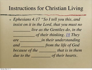 Instructions for Christian Living
Ephesians 4:17 “So I tell you this, and
insist on it in the Lord, that you must no
________ live as the Gentiles do, in the
__________ of their thinking. 18 They
are __________in their understanding
and ___________ from the life of God
because of the ________ that is in them
due to the _________ of their hearts.
Monday, May 19, 14
 