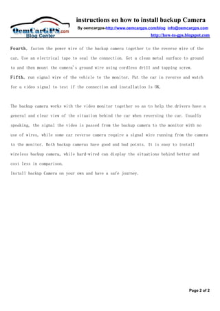 instructions on how to install backup Camera
                              By oemcargps-http://www.oemcargps.com/blog info@oemcargps.com
                                                                http://how-to-gps.blogspot.com


Fourth, fasten the power wire of the backup camera together to the reverse wire of the

car. Use an electrical tape to seal the connection. Get a clean metal surface to ground

to and then mount the camera's ground wire using cordless drill and tapping screw.

Fifth, run signal wire of the vehicle to the monitor. Put the car in reverse and watch

for a video signal to test if the connection and installation is OK.



The backup camera works with the video monitor together so as to help the drivers have a

general and clear view of the situation behind the car when reversing the car. Usually

speaking, the signal the video is passed from the backup camera to the monitor with no

use of wires, while some car reverse camera require a signal wire running from the camera

to the monitor. Both backup cameras have good and bad points. It is easy to install

wireless backup camera, while hard-wired can display the situations behind better and

cost less in comparison.

Install backup Camera on your own and have a safe journey.




                                                                                   Page 2 of 2
 