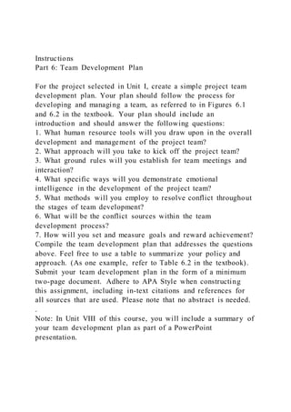 Instructions
Part 6: Team Development Plan
For the project selected in Unit I, create a simple project team
development plan. Your plan should follow the process for
developing and managing a team, as referred to in Figures 6.1
and 6.2 in the textbook. Your plan should include an
introduction and should answer the following questions:
1. What human resource tools will you draw upon in the overall
development and management of the project team?
2. What approach will you take to kick off the project team?
3. What ground rules will you establish for team meetings and
interaction?
4. What specific ways will you demonstrate emotional
intelligence in the development of the project team?
5. What methods will you employ to resolve conflict throughout
the stages of team development?
6. What will be the conflict sources within the team
development process?
7. How will you set and measure goals and reward achievement?
Compile the team development plan that addresses the questions
above. Feel free to use a table to summarize your policy and
approach. (As one example, refer to Table 6.2 in the textbook).
Submit your team development plan in the form of a minimum
two-page document. Adhere to APA Style when constructing
this assignment, including in-text citations and references for
all sources that are used. Please note that no abstract is needed.
.
Note: In Unit VIII of this course, you will include a summary of
your team development plan as part of a PowerPoint
presentation.
 