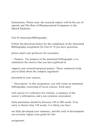 Instructions: Please note: the research subject will be the use of
opioids and The Role of Pharmaceutical Companies in the
Opioid Epidemic
Unit II Annotated Bibliography
Follow the directions below for the completion of the Annotated
Bibliography assignment for Unit II. If you have questions,
please email your professor for assistance.
summarize the sources that you have gathered to
support your research proposal project. These summaries help
you to think about the complex arguments
presented in your sources.
bibliography consisting of seven sources. Each entry
will consist of a reference list citation, a summary of the
source’s information, and a one-sentence assessment.
Each annotation should be between 150 to 200 words. If an
entry is shorter than 150 words, it is likely you have
not fully developed your summary, and this lack of development
can severely impact your grade for this
assignment.
 