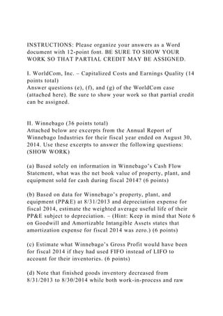 INSTRUCTIONS: Please organize your answers as a Word
document with 12-point font. BE SURE TO SHOW YOUR
WORK SO THAT PARTIAL CREDIT MAY BE ASSIGNED.
I. WorldCom, Inc. – Capitalized Costs and Earnings Quality (14
points total)
Answer questions (e), (f), and (g) of the WorldCom case
(attached here). Be sure to show your work so that partial credit
can be assigned.
II. Winnebago (36 points total)
Attached below are excerpts from the Annual Report of
Winnebago Industries for their fiscal year ended on August 30,
2014. Use these excerpts to answer the following questions:
(SHOW WORK)
(a) Based solely on information in Winnebago’s Cash Flow
Statement, what was the net book value of property, plant, and
equipment sold for cash during fiscal 2014? (6 points)
(b) Based on data for Winnebago’s property, plant, and
equipment (PP&E) at 8/31/2013 and depreciation expense for
fiscal 2014, estimate the weighted average useful life of their
PP&E subject to depreciation. – (Hint: Keep in mind that Note 6
on Goodwill and Amortizable Intangible Assets states that
amortization expense for fiscal 2014 was zero.) (6 points)
(c) Estimate what Winnebago’s Gross Profit would have been
for fiscal 2014 if they had used FIFO instead of LIFO to
account for their inventories. (6 points)
(d) Note that finished goods inventory decreased from
8/31/2013 to 8/30/2014 while both work-in-process and raw
 