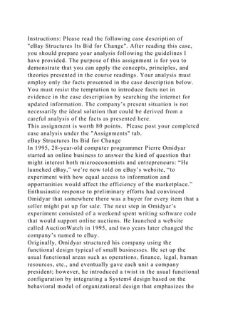 Instructions: Please read the following case description of
"eBay Structures Its Bid for Change". After reading this case,
you should prepare your analysis following the guidelines I
have provided. The purpose of this assignment is for you to
demonstrate that you can apply the concepts, principles, and
theories presented in the course readings. Your analysis must
employ only the facts presented in the case description below.
You must resist the temptation to introduce facts not in
evidence in the case description by searching the internet for
updated information. The company’s present situation is not
necessarily the ideal solution that could be derived from a
careful analysis of the facts as presented here.
This assignment is worth 80 points. Please post your completed
case analysis under the "Assignments" tab.
eBay Structures Its Bid for Change
In 1995, 28-year-old computer programmer Pierre Omidyar
started an online business to answer the kind of question that
might interest both microeconomists and entrepreneurs: “He
launched eBay,” we’re now told on eBay’s website, “to
experiment with how equal access to information and
opportunities would affect the efficiency of the marketplace.”
Enthusiastic response to preliminary efforts had convinced
Omidyar that somewhere there was a buyer for every item that a
seller might put up for sale. The next step in Omidyar’s
experiment consisted of a weekend spent writing software code
that would support online auctions. He launched a website
called AuctionWatch in 1995, and two years later changed the
company’s named to eBay.
Originally, Omidyar structured his company using the
functional design typical of small businesses. He set up the
usual functional areas such as operations, finance, legal, human
resources, etc., and eventually gave each unit a company
president; however, he introduced a twist in the usual functional
configuration by integrating a System4 design based on the
behavioral model of organizational design that emphasizes the
 