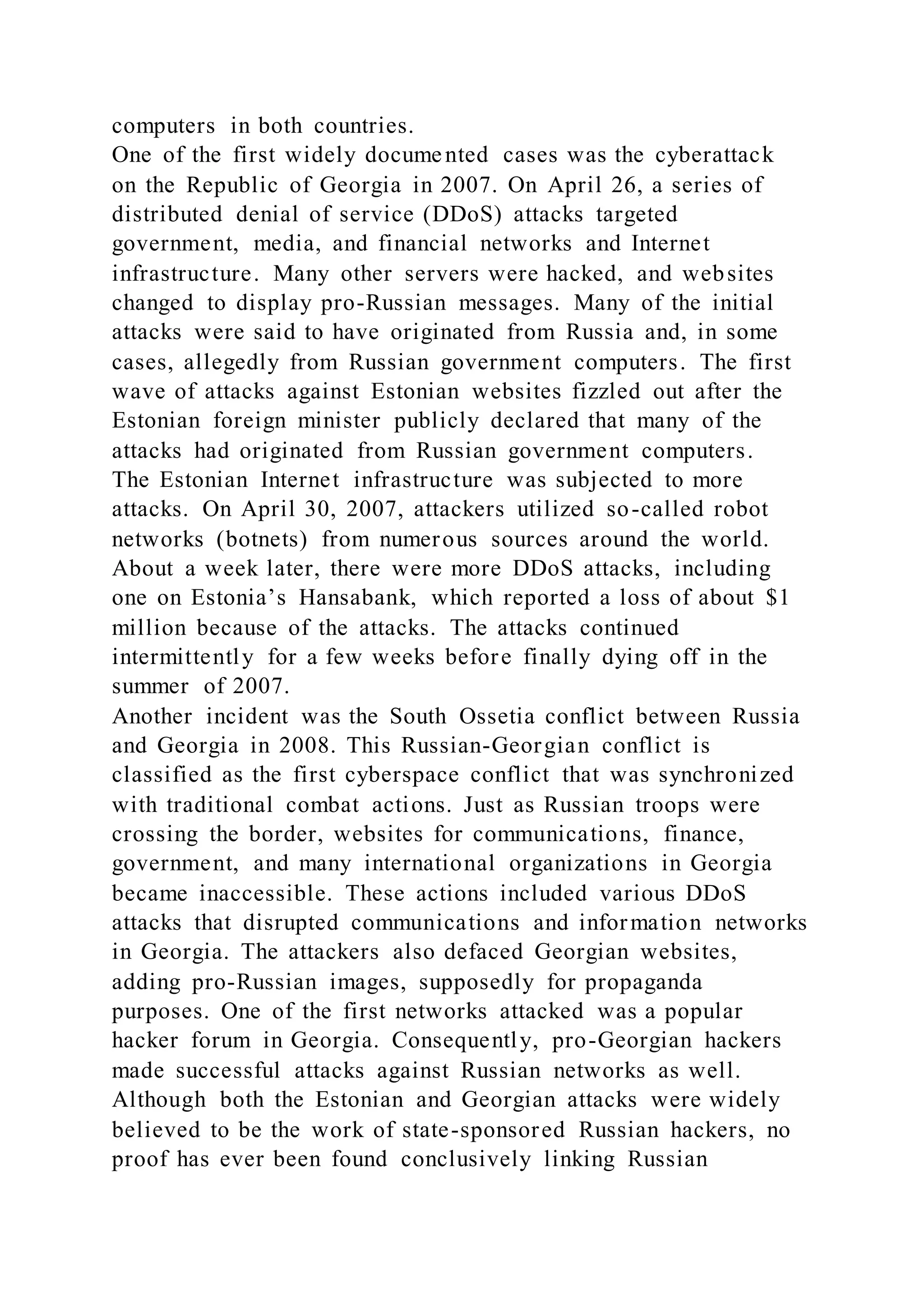 computers in both countries.
One of the first widely documented cases was the cyberattack
on the Republic of Georgia in 2007. On April 26, a series of
distributed denial of service (DDoS) attacks targeted
government, media, and financial networks and Internet
infrastructure. Many other servers were hacked, and websites
changed to display pro-Russian messages. Many of the initial
attacks were said to have originated from Russia and, in some
cases, allegedly from Russian government computers. The first
wave of attacks against Estonian websites fizzled out after the
Estonian foreign minister publicly declared that many of the
attacks had originated from Russian government computers.
The Estonian Internet infrastructure was subjected to more
attacks. On April 30, 2007, attackers utilized so-called robot
networks (botnets) from numerous sources around the world.
About a week later, there were more DDoS attacks, including
one on Estonia’s Hansabank, which reported a loss of about $1
million because of the attacks. The attacks continued
intermittently for a few weeks before finally dying off in the
summer of 2007.
Another incident was the South Ossetia conflict between Russia
and Georgia in 2008. This Russian-Georgian conflict is
classified as the first cyberspace conflict that was synchronized
with traditional combat actions. Just as Russian troops were
crossing the border, websites for communications, finance,
government, and many international organizations in Georgia
became inaccessible. These actions included various DDoS
attacks that disrupted communications and information networks
in Georgia. The attackers also defaced Georgian websites,
adding pro-Russian images, supposedly for propaganda
purposes. One of the first networks attacked was a popular
hacker forum in Georgia. Consequently, pro-Georgian hackers
made successful attacks against Russian networks as well.
Although both the Estonian and Georgian attacks were widely
believed to be the work of state-sponsored Russian hackers, no
proof has ever been found conclusively linking Russian
 